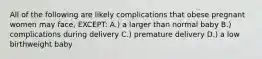 All of the following are likely complications that obese pregnant women may face, EXCEPT: A.) a larger than normal baby B.) complications during delivery C.) premature delivery D.) a low birthweight baby