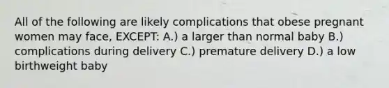 All of the following are likely complications that obese pregnant women may face, EXCEPT: A.) a larger than normal baby B.) complications during delivery C.) premature delivery D.) a low birthweight baby