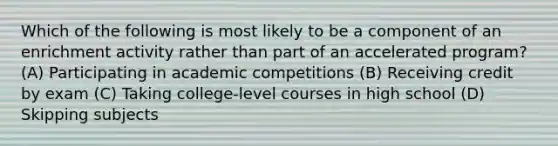 Which of the following is most likely to be a component of an enrichment activity rather than part of an accelerated program? (A) Participating in academic competitions (B) Receiving credit by exam (C) Taking college-level courses in high school (D) Skipping subjects