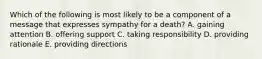 Which of the following is most likely to be a component of a message that expresses sympathy for a death? A. gaining attention B. offering support C. taking responsibility D. providing rationale E. providing directions