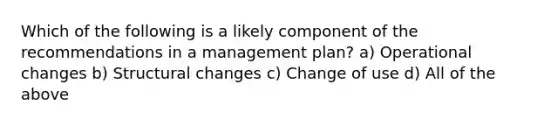 Which of the following is a likely component of the recommendations in a management plan? a) Operational changes b) Structural changes c) Change of use d) All of the above