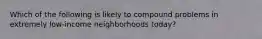 Which of the following is likely to compound problems in extremely low-income neighborhoods today?