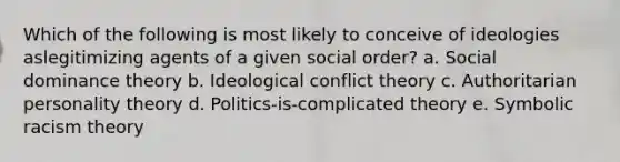 Which of the following is most likely to conceive of ideologies aslegitimizing agents of a given social order? a. Social dominance theory b. Ideological conflict theory c. Authoritarian personality theory d. Politics-is-complicated theory e. Symbolic racism theory