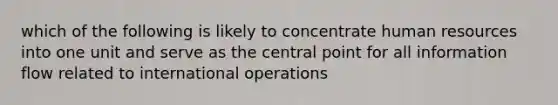 which of the following is likely to concentrate human resources into one unit and serve as the central point for all information flow related to international operations