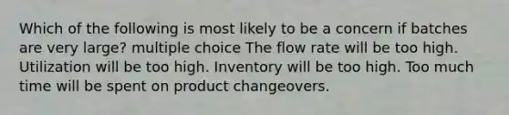 Which of the following is most likely to be a concern if batches are very large? multiple choice The flow rate will be too high. Utilization will be too high. Inventory will be too high. Too much time will be spent on product changeovers.