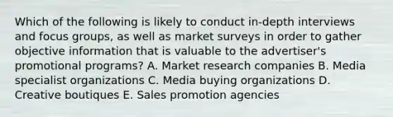 Which of the following is likely to conduct in-depth interviews and focus groups, as well as market surveys in order to gather objective information that is valuable to the advertiser's promotional programs? A. Market research companies B. Media specialist organizations C. Media buying organizations D. Creative boutiques E. Sales promotion agencies