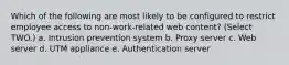 Which of the following are most likely to be configured to restrict employee access to non-work-related web content? (Select TWO.) a. Intrusion prevention system b. Proxy server c. Web server d. UTM appliance e. Authentication server