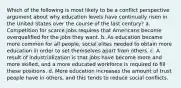 Which of the following is most likely to be a conflict perspective argument about why education levels have continually risen in the United States over the course of the last century? a. Competition for scarce jobs requires that Americans become overqualified for the jobs they want. b. As education became more common for all people, social elites needed to obtain more education in order to set themselves apart from others. c. A result of industrialization is that jobs have become more and more skilled, and a more educated workforce is required to fill these positions. d. More education increases the amount of trust people have in others, and this tends to reduce social conflicts.