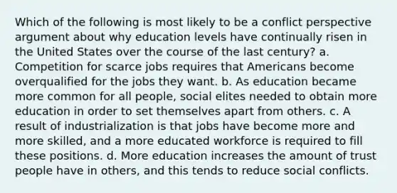 Which of the following is most likely to be a conflict perspective argument about why education levels have continually risen in the United States over the course of the last century? a. Competition for scarce jobs requires that Americans become overqualified for the jobs they want. b. As education became more common for all people, social elites needed to obtain more education in order to set themselves apart from others. c. A result of industrialization is that jobs have become more and more skilled, and a more educated workforce is required to fill these positions. d. More education increases the amount of trust people have in others, and this tends to reduce social conflicts.