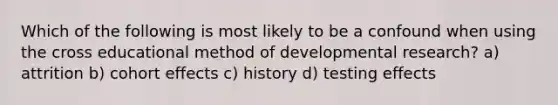 Which of the following is most likely to be a confound when using the cross educational method of developmental research? a) attrition b) cohort effects c) history d) testing effects