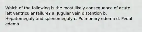 Which of the following is the most likely consequence of acute left ventricular failure? a. Jugular vein distention b. Hepatomegaly and splenomegaly c. Pulmonary edema d. Pedal edema