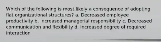 Which of the following is most likely a consequence of adopting flat organizational structures? a. Decreased employee productivity b. Increased managerial responsibility c. Decreased communication and flexibility d. Increased degree of required interaction