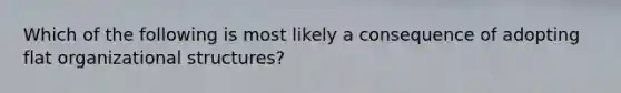 Which of the following is most likely a consequence of adopting flat organizational structures?