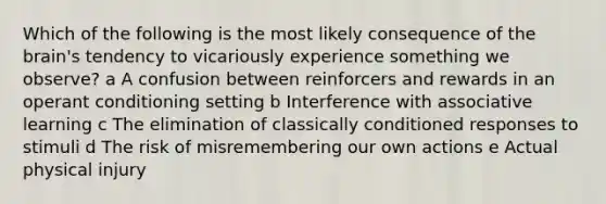 Which of the following is the most likely consequence of the brain's tendency to vicariously experience something we observe? a A confusion between reinforcers and rewards in an operant conditioning setting b Interference with associative learning c The elimination of classically conditioned responses to stimuli d The risk of misremembering our own actions e Actual physical injury