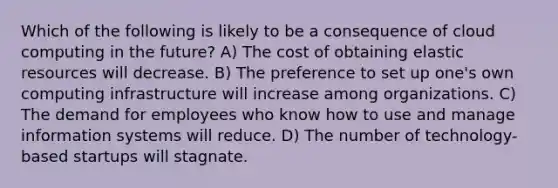 Which of the following is likely to be a consequence of cloud computing in the future? A) The cost of obtaining elastic resources will decrease. B) The preference to set up one's own computing infrastructure will increase among organizations. C) The demand for employees who know how to use and manage information systems will reduce. D) The number of technology-based startups will stagnate.