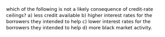 which of the following is not a likely consequence of credit-rate ceilings? a) less credit available b) higher interest rates for the borrowers they intended to help c) lower interest rates for the borrowers they intended to help d) more black market activity.