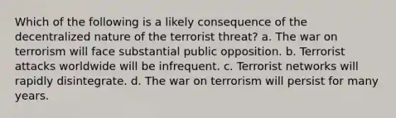 Which of the following is a likely consequence of the decentralized nature of the terrorist threat? a. The war on terrorism will face substantial public opposition. b. Terrorist attacks worldwide will be infrequent. c. Terrorist networks will rapidly disintegrate. d. The war on terrorism will persist for many years.