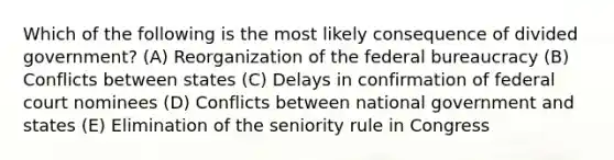 Which of the following is the most likely consequence of divided government? (A) Reorganization of the federal bureaucracy (B) Conflicts between states (C) Delays in confirmation of federal court nominees (D) Conflicts between national government and states (E) Elimination of the seniority rule in Congress