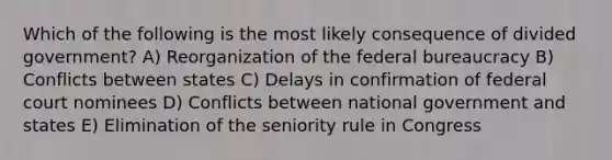 Which of the following is the most likely consequence of divided government? A) Reorganization of the federal bureaucracy B) Conflicts between states C) Delays in confirmation of federal court nominees D) Conflicts between national government and states E) Elimination of the seniority rule in Congress