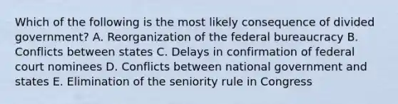 Which of the following is the most likely consequence of divided government? A. Reorganization of the federal bureaucracy B. Conflicts between states C. Delays in confirmation of federal court nominees D. Conflicts between national government and states E. Elimination of the seniority rule in Congress