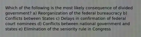 Which of the following is the most likely consequence of divided government? a) Reorganization of the <a href='https://www.questionai.com/knowledge/kG5wfBy9o6-federal-bureaucracy' class='anchor-knowledge'>federal bureaucracy</a> b) Conflicts between States c) Delays in confirmation of federal court nominees d) Conflicts between national government and states e) Elimination of the seniority rule in Congress