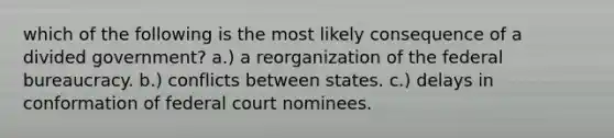 which of the following is the most likely consequence of a divided government? a.) a reorganization of the federal bureaucracy. b.) conflicts between states. c.) delays in conformation of federal court nominees.