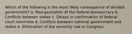 Which of the following is the most likely consequence of divided government? a. Reorganization of the federal bureaucracy b. Conflicts between states c. Delays in confirmation of federal court nominees d. Conflicts between national government and states e. Elimination of the seniority rule in Congress