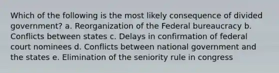 Which of the following is the most likely consequence of divided government? a. Reorganization of the <a href='https://www.questionai.com/knowledge/kG5wfBy9o6-federal-bureaucracy' class='anchor-knowledge'>federal bureaucracy</a> b. Conflicts between states c. Delays in confirmation of federal court nominees d. Conflicts between national government and the states e. Elimination of the seniority rule in congress