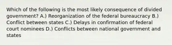 Which of the following is the most likely consequence of divided government? A.) Reorganization of the federal bureaucracy B.) Conflict between states C.) Delays in confirmation of federal court nominees D.) Conflicts between national government and states