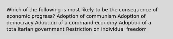 Which of the following is most likely to be the consequence of economic progress? Adoption of communism Adoption of democracy Adoption of a command economy Adoption of a totalitarian government Restriction on individual freedom