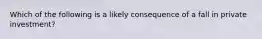 Which of the following is a likely consequence of a fall in private investment?