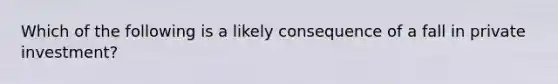 Which of the following is a likely consequence of a fall in private investment?