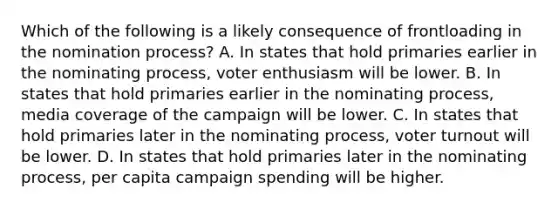 Which of the following is a likely consequence of frontloading in the nomination process? A. In states that hold primaries earlier in the nominating process, voter enthusiasm will be lower. B. In states that hold primaries earlier in the nominating process, media coverage of the campaign will be lower. C. In states that hold primaries later in the nominating process, voter turnout will be lower. D. In states that hold primaries later in the nominating process, per capita campaign spending will be higher.