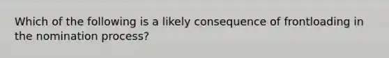 Which of the following is a likely consequence of frontloading in the nomination process?