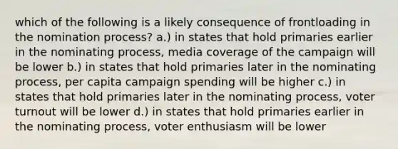 which of the following is a likely consequence of frontloading in the nomination process? a.) in states that hold primaries earlier in the nominating process, media coverage of the campaign will be lower b.) in states that hold primaries later in the nominating process, per capita campaign spending will be higher c.) in states that hold primaries later in the nominating process, voter turnout will be lower d.) in states that hold primaries earlier in the nominating process, voter enthusiasm will be lower