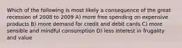 Which of the following is most likely a consequence of the great recession of 2008 to 2009 A) more free spending on expensive products B) more demand for credit and debit cards C) more sensible and mindful consumption D) less interest in frugality and value