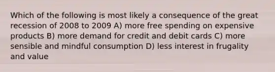 Which of the following is most likely a consequence of the great recession of 2008 to 2009 A) more free spending on expensive products B) more demand for credit and debit cards C) more sensible and mindful consumption D) less interest in frugality and value