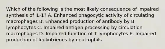 Which of the following is the most likely consequence of impaired synthesis of IL-1? A. Enhanced phagocytic activity of circulating macrophages B. Enhanced production of antibody by B lymphocytes C. Impaired antigen processing by circulation macrophages D. Impaired function of T lymphocytes E. Impaired production of leukotrienes by neutrophils