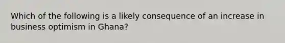 Which of the following is a likely consequence of an increase in business optimism in Ghana?