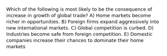 Which of the following is most likely to be the consequence of increase in growth of global trade? A) Home markets become richer in opportunities. B) Foreign firms expand aggressively into new international markets. C) Global competition is curbed. D) Industries become safe from foreign competition. E) Domestic companies increase their chances to dominate their home markets