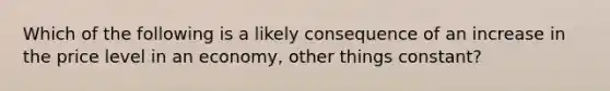 Which of the following is a likely consequence of an increase in the price level in an economy, other things constant?