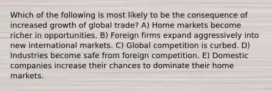 Which of the following is most likely to be the consequence of increased growth of global trade? A) Home markets become richer in opportunities. B) Foreign firms expand aggressively into new international markets. C) Global competition is curbed. D) Industries become safe from foreign competition. E) Domestic companies increase their chances to dominate their home markets.