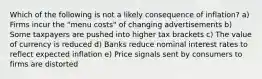 Which of the following is not a likely consequence of inflation? a) Firms incur the "menu costs" of changing advertisements b) Some taxpayers are pushed into higher tax brackets c) The value of currency is reduced d) Banks reduce nominal interest rates to reflect expected inflation e) Price signals sent by consumers to firms are distorted