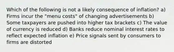 Which of the following is not a likely consequence of inflation? a) Firms incur the "menu costs" of changing advertisements b) Some taxpayers are pushed into higher tax brackets c) The value of currency is reduced d) Banks reduce nominal interest rates to reflect expected inflation e) Price signals sent by consumers to firms are distorted