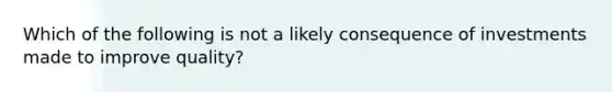 Which of the following is not a likely consequence of investments made to improve quality?