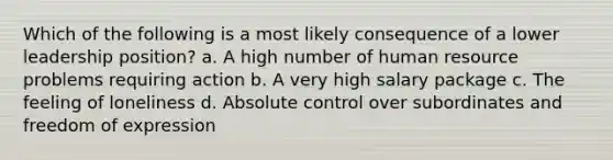 Which of the following is a most likely consequence of a lower leadership position? a. A high number of human resource problems requiring action b. A very high salary package c. The feeling of loneliness d. Absolute control over subordinates and freedom of expression