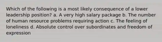 Which of the following is a most likely consequence of a lower leadership position? a. A very high salary package b. The number of human resource problems requiring action c. The feeling of loneliness d. Absolute control over subordinates and freedom of expression