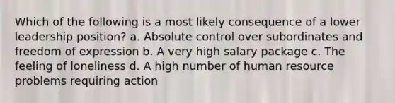 Which of the following is a most likely consequence of a lower leadership position? a. Absolute control over subordinates and freedom of expression b. A very high salary package c. The feeling of loneliness d. A high number of human resource problems requiring action