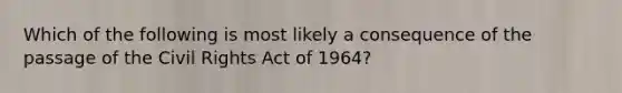 Which of the following is most likely a consequence of the passage of the Civil Rights Act of 1964?