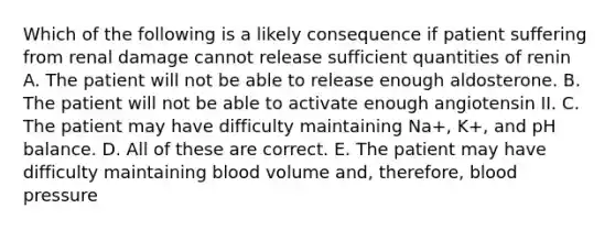 Which of the following is a likely consequence if patient suffering from renal damage cannot release sufficient quantities of renin A. The patient will not be able to release enough aldosterone. B. The patient will not be able to activate enough angiotensin II. C. The patient may have difficulty maintaining Na+, K+, and pH balance. D. All of these are correct. E. The patient may have difficulty maintaining blood volume and, therefore, <a href='https://www.questionai.com/knowledge/kD0HacyPBr-blood-pressure' class='anchor-knowledge'>blood pressure</a>